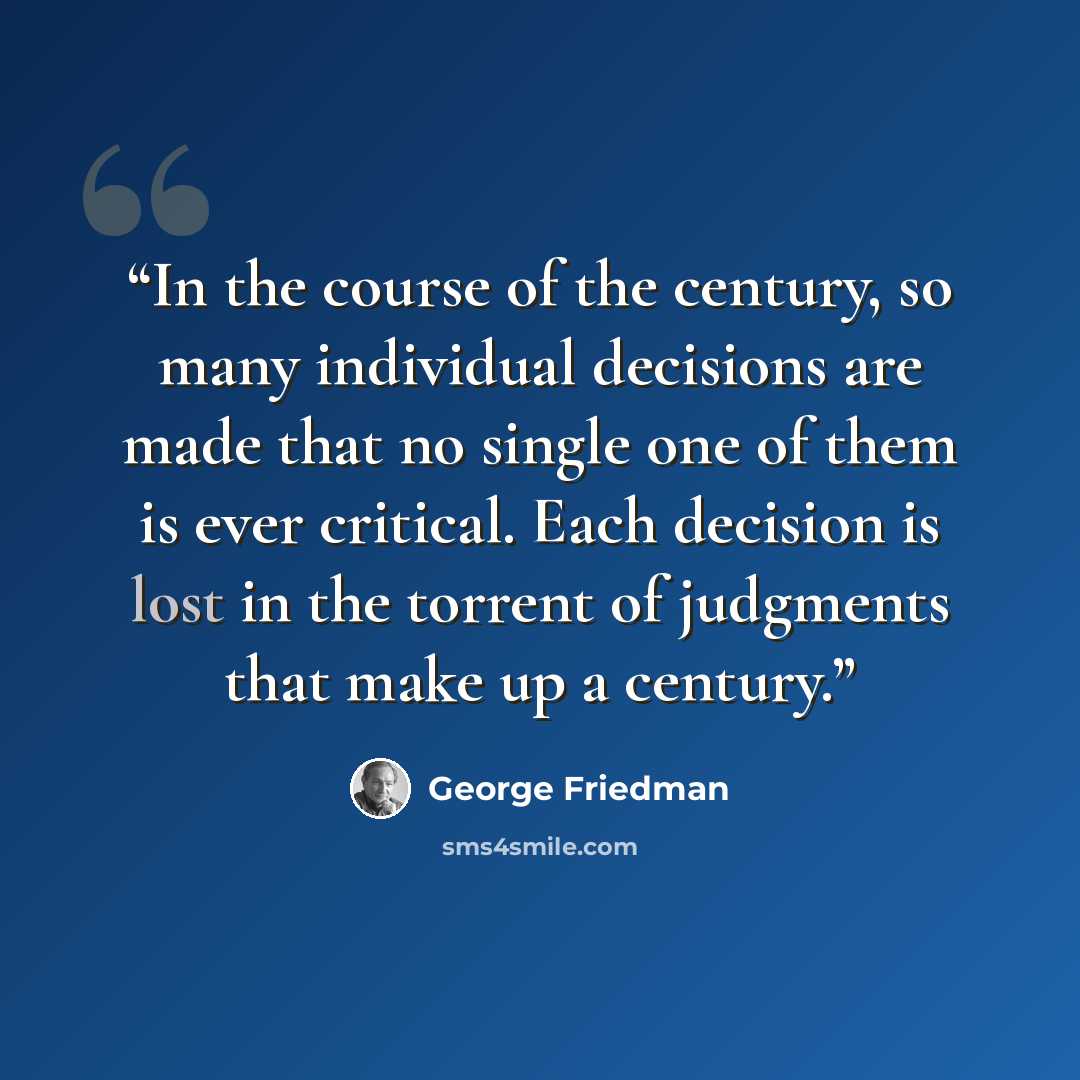 “In the course of the century, so many individual decisions are made that no single one of them is ever critical. Each decision is lost in the torrent of judgments that make up a century.” quote by George Friedman