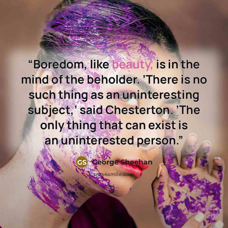 “Boredom, like beauty, is in the mind of the beholder. ’There is no such thing as an uninteresting subject,’ said Chesterton. ’The only thing that can exist is an uninterested person.” quote by George Sheehan