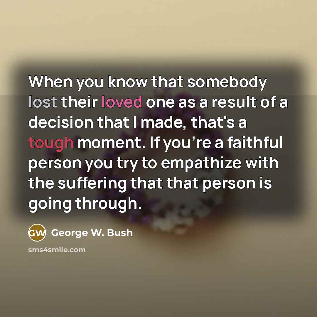 “When you know that somebody lost their loved one as a result of a decision that I made, that's a tough moment. If you're a faithful person you try to empathize with the suffering that that person is going through.” quote by George W. Bush
