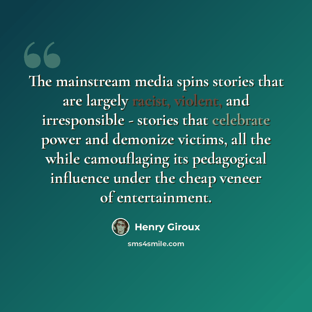 “The mainstream media spins stories that are largely racist, violent, and irresponsible - stories that celebrate power and demonize victims, all the while camouflaging its pedagogical influence under the cheap veneer of entertainment.” quote by Henry Giroux