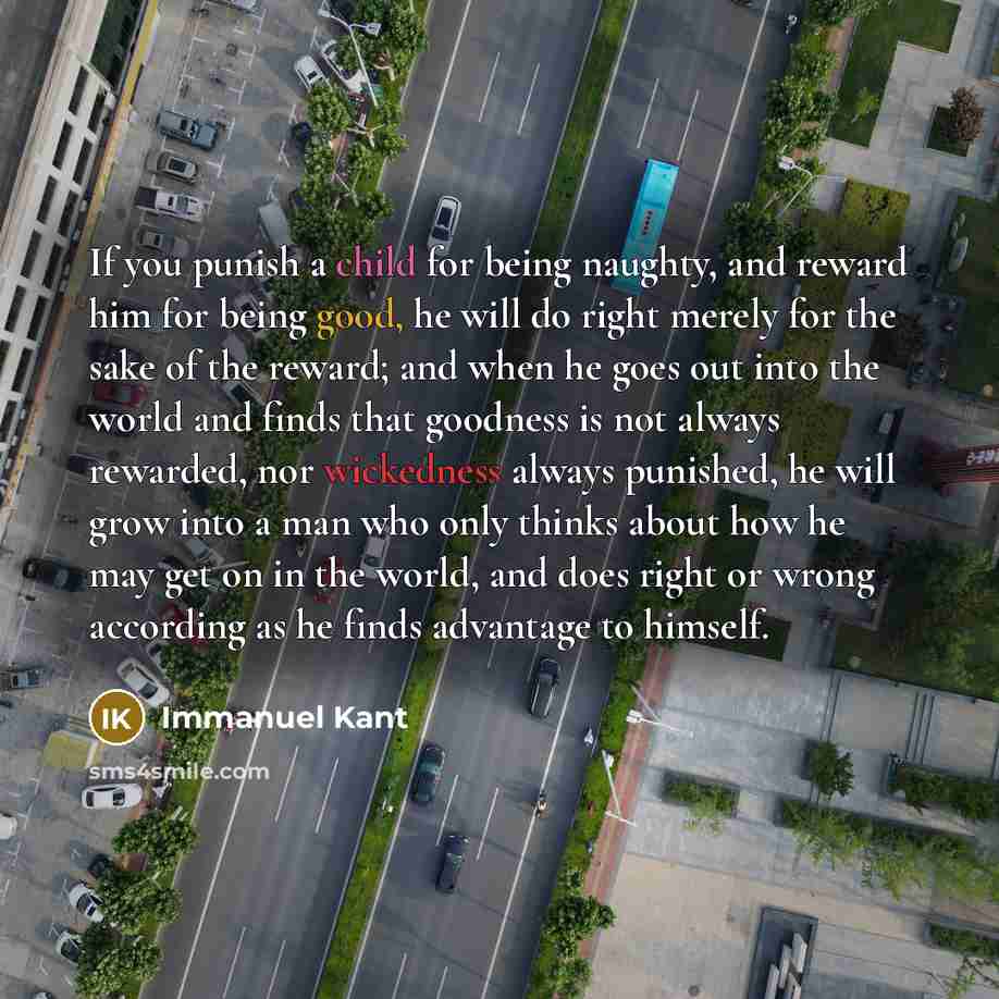 “If you punish a child for being naughty, and reward him for being good, he will do right merely for the sake of the reward; and when he goes out into the world and finds that goodness is not always rewarded, nor wickedness always punished, he will grow into a man who only thinks about how he may…” quote by Immanuel Kant