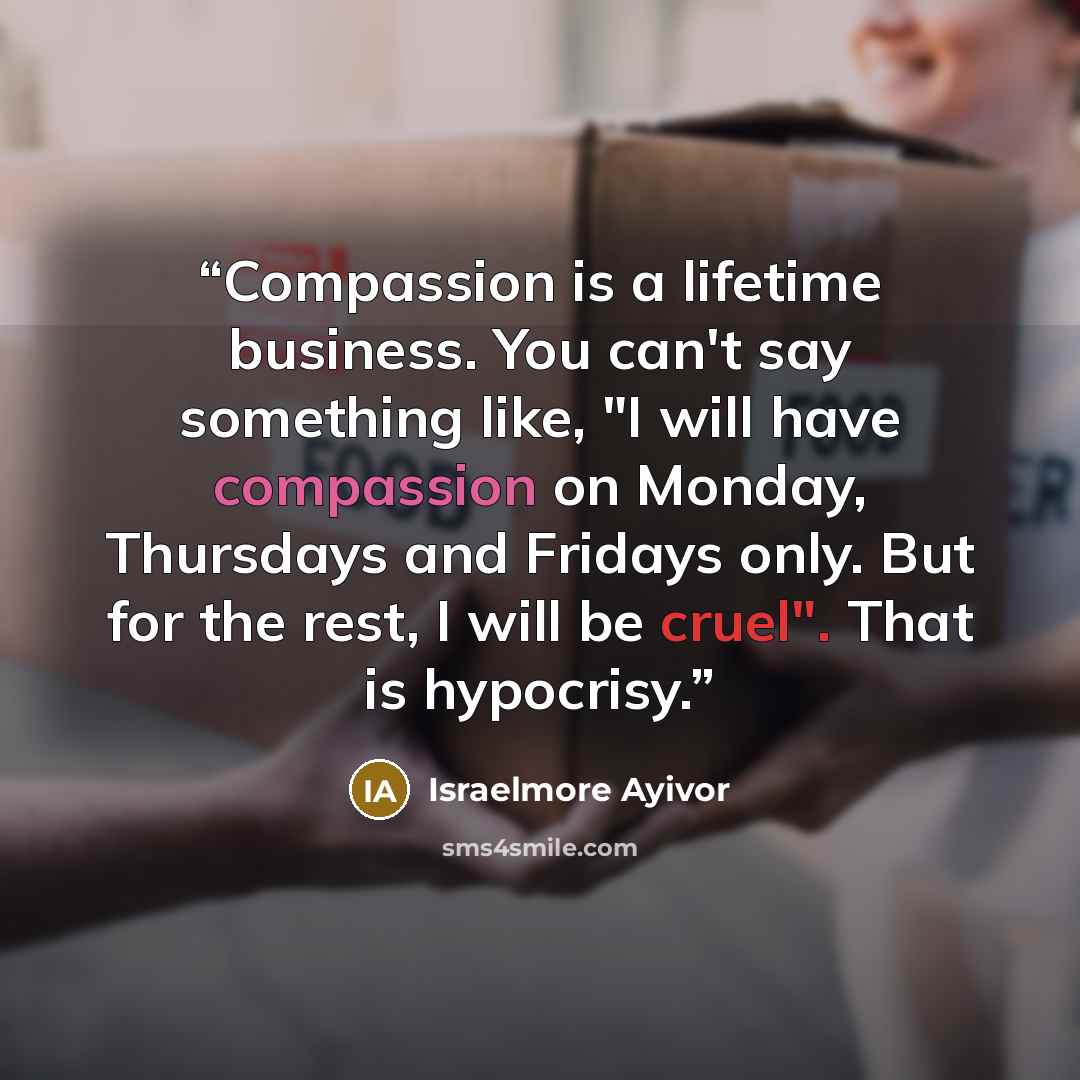 “Compassion is a lifetime business. You can't say something like, "I will have compassion on Monday, Thursdays and Fridays only. But for the rest, I will be cruel". That is hypocrisy.” quote by Israelmore Ayivor
