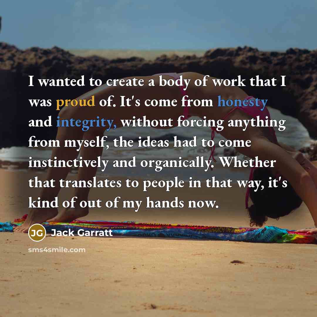 “I wanted to create a body of work that I was proud of. It's come from honesty and integrity, without forcing anything from myself, the ideas had to come instinctively and organically. Whether that translates to people in that way, it's kind of out of my hands now.” quote by Jack Garratt