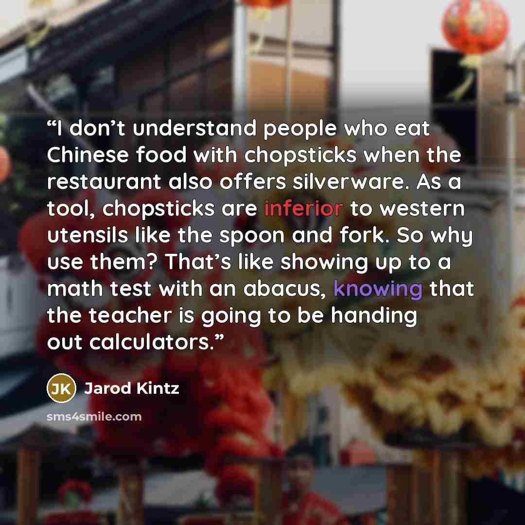 “I don’t understand people who eat Chinese food with chopsticks when the restaurant also offers silverware. As a tool, chopsticks are inferior to western utensils like the spoon and fork. So why use them? That’s like showing up to a math test with an abacus, knowing that the teacher is going to be…” quote by Jarod Kintz