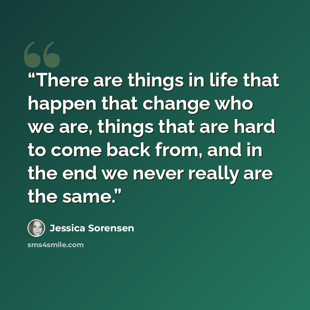 “There are things in life that happen that change who we are, things that are hard to come back from, and in the end we never really are the same.” quote by Jessica Sorensen