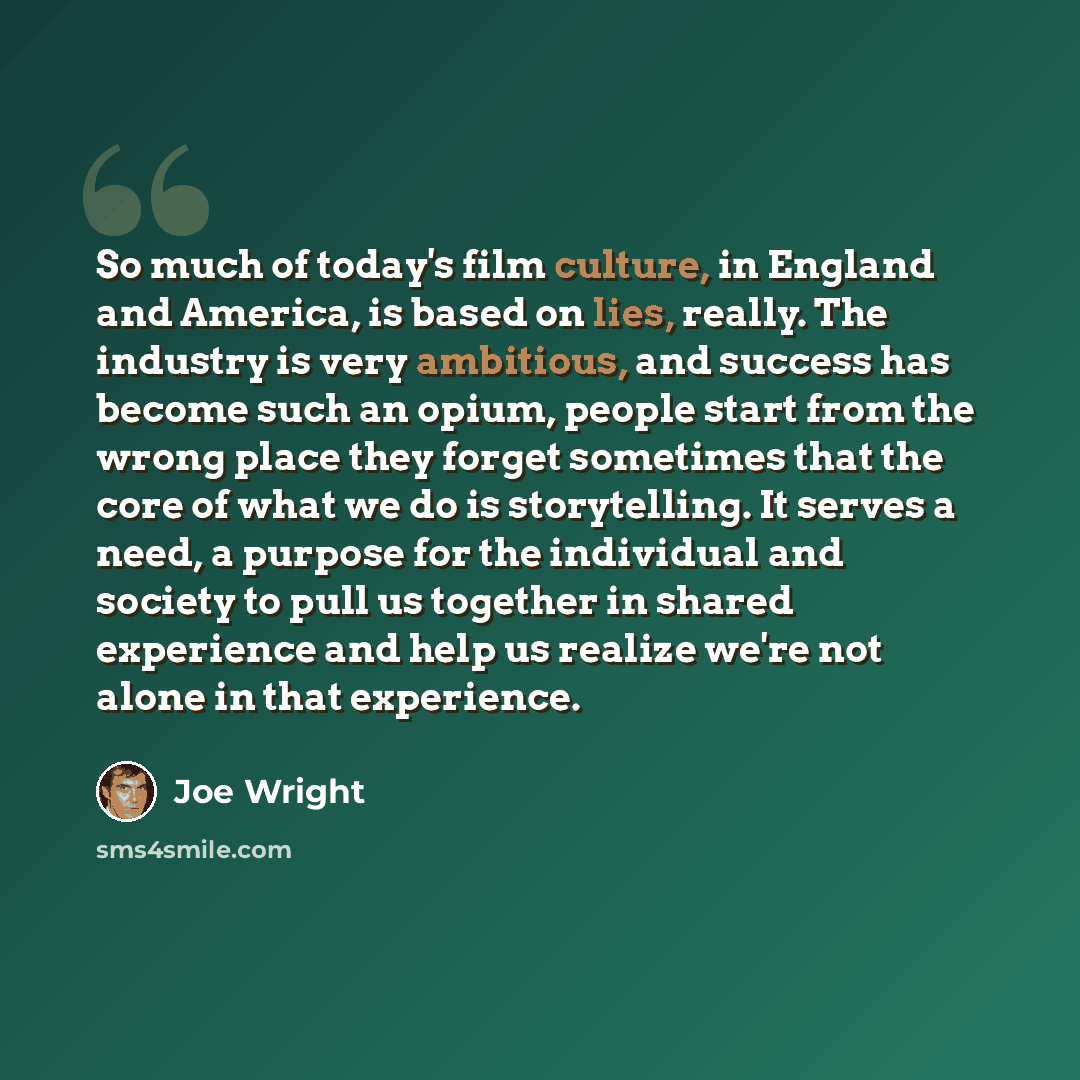 “So much of today's film culture, in England and America, is based on lies, really. The industry is very ambitious, and success has become such an opium, people start from the wrong place they forget sometimes that the core of what we do is storytelling. It serves a need, a purpose for the…” quote by Joe Wright