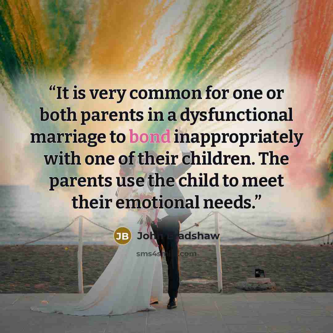 “It is very common for one or both parents in a dysfunctional marriage to bond inappropriately with one of their children. The parents use the child to meet their emotional needs.” quote by John Bradshaw