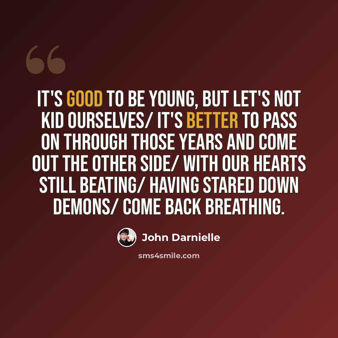 “It's good to be young, but let's not kid ourselves/ It's better to pass on through those years and come out the other side/ With our hearts still beating/ Having stared down demons/ Come back breathing.” quote by John Darnielle