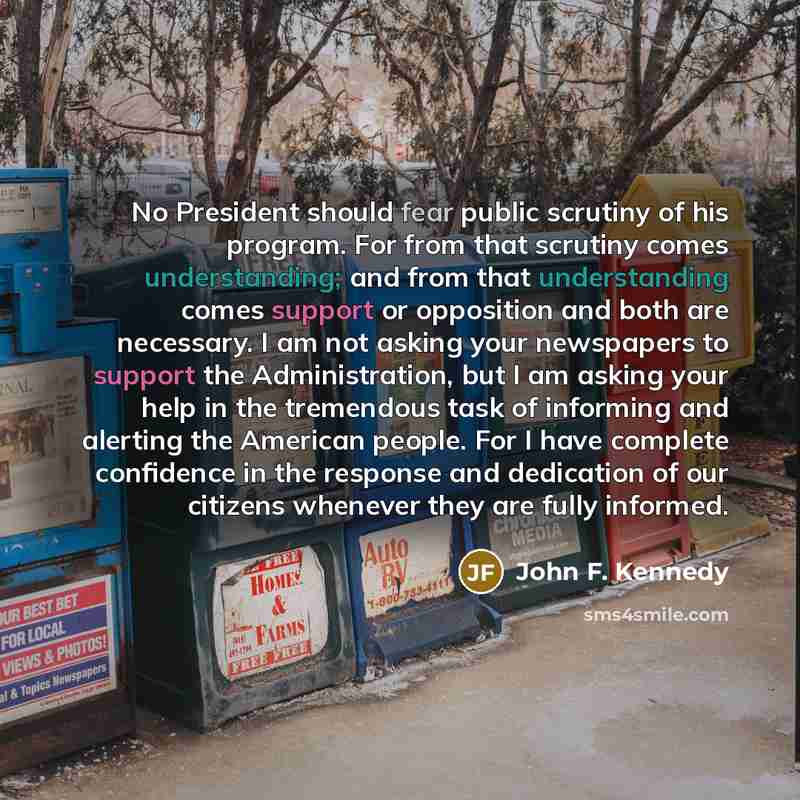 “No President should fear public scrutiny of his program. For from that scrutiny comes understanding; and from that understanding comes support or opposition and both are necessary. I am not asking your newspapers to support the Administration, but I am asking your help in the tremendous task of…” quote by John F. Kennedy
