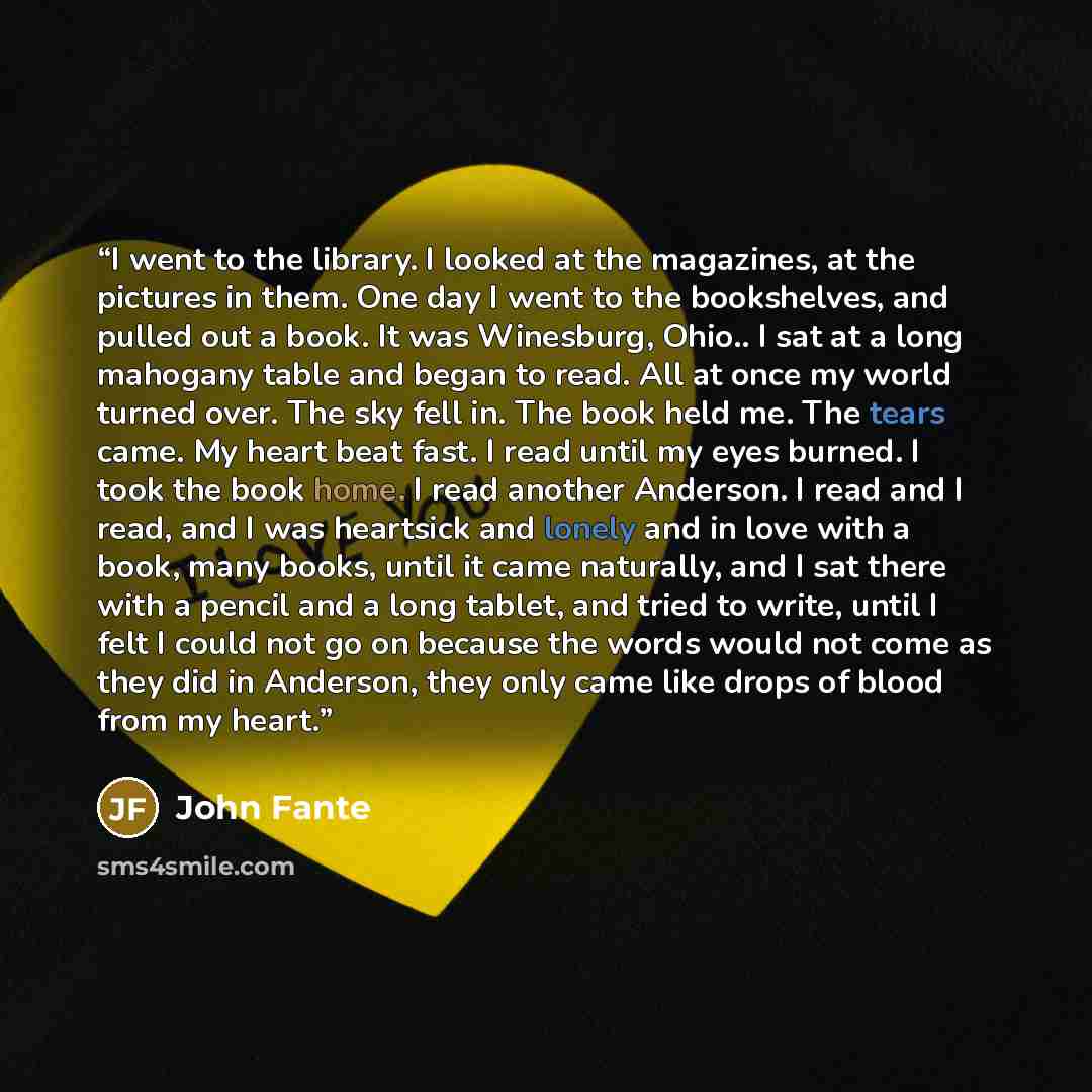 “I went to the library. I looked at the magazines, at the pictures in them. One day I went to the bookshelves, and pulled out a book. It was Winesburg, Ohio.. I sat at a long mahogany table and began to read. All at once my world turned over. The sky fell in. The book held me. The tears came. My…” quote by John Fante