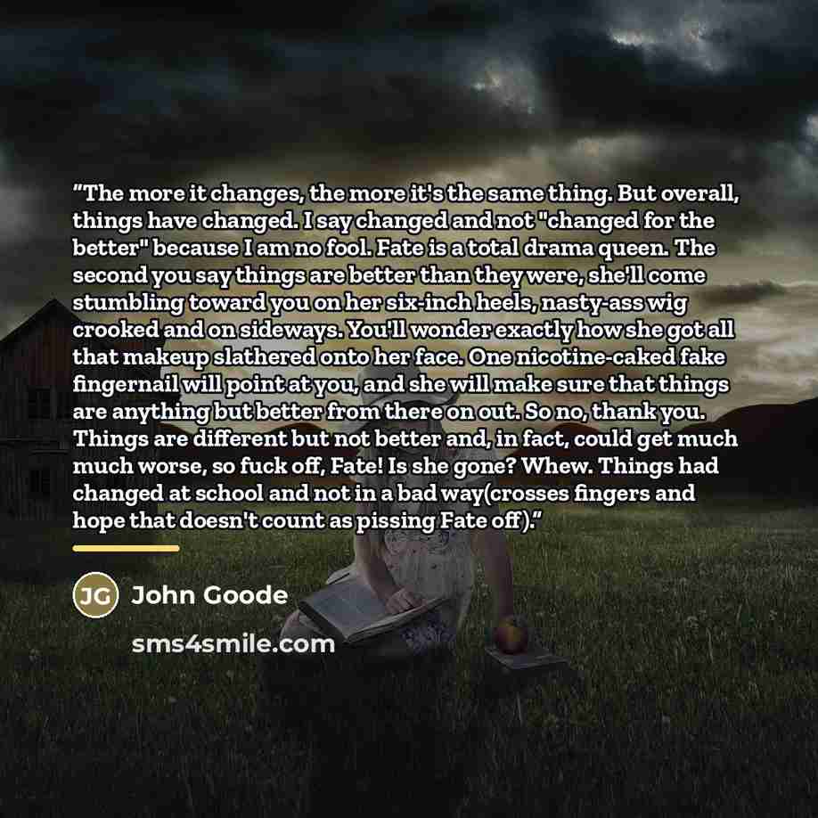 “The more it changes, the more it's the same thing. But overall, things have changed. I say changed and not "changed for the better" because I am no fool. Fate is a total drama queen. The second you say things are better than they were, she'll come stumbling toward you on her six-inch heels…” quote by John Goode