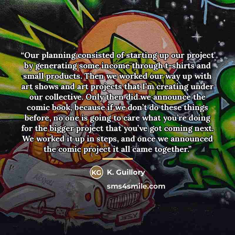 “Our planning consisted of starting up our project by generating some income through t-shirts and small products. Then we worked our way up with art shows and art projects that I’m creating under our collective. Only then did we announce the comic book, because if we don’t do these things before…” quote by K. Guillory