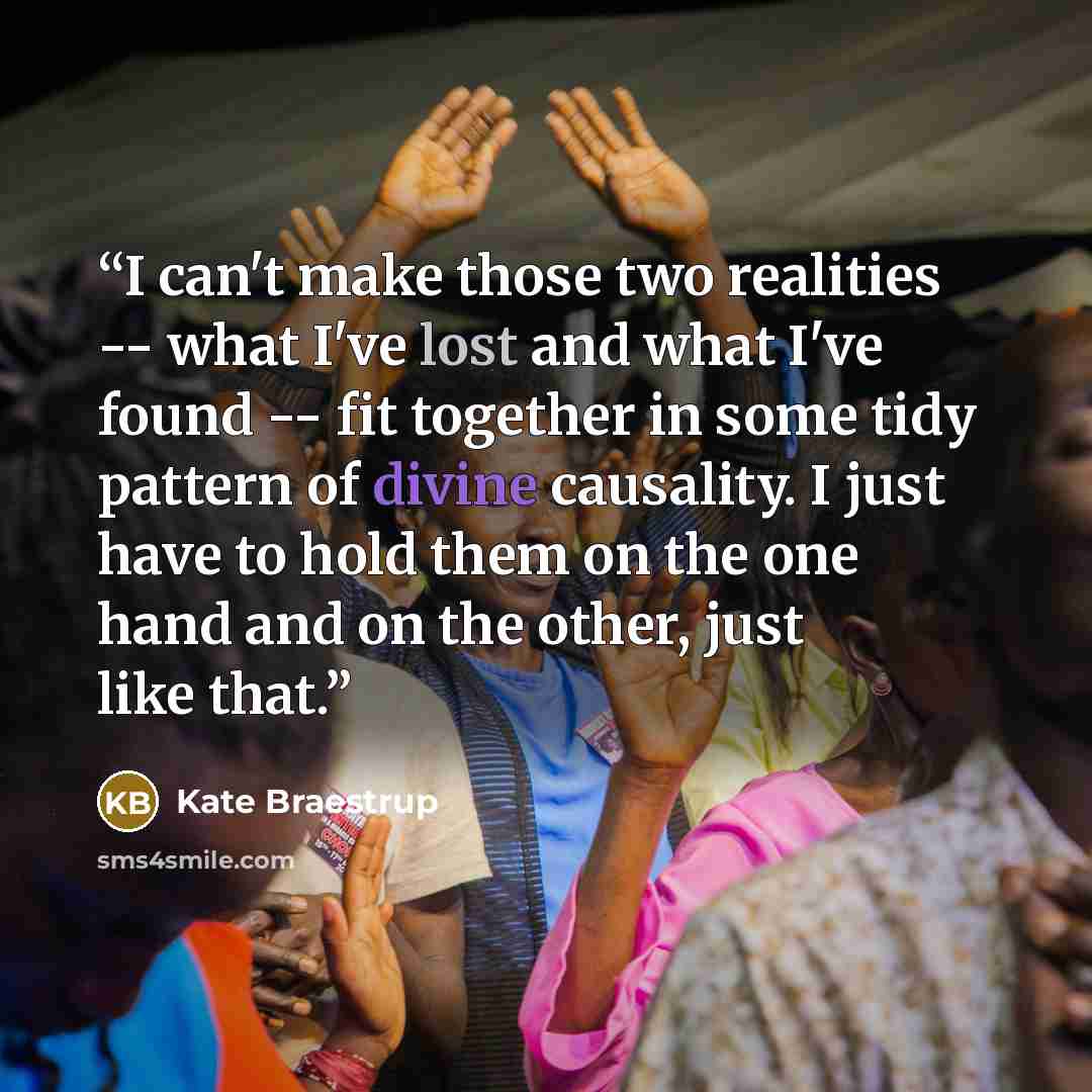 “I can't make those two realities -- what I've lost and what I've found -- fit together in some tidy pattern of divine causality. I just have to hold them on the one hand and on the other, just like that.” quote by Kate Braestrup