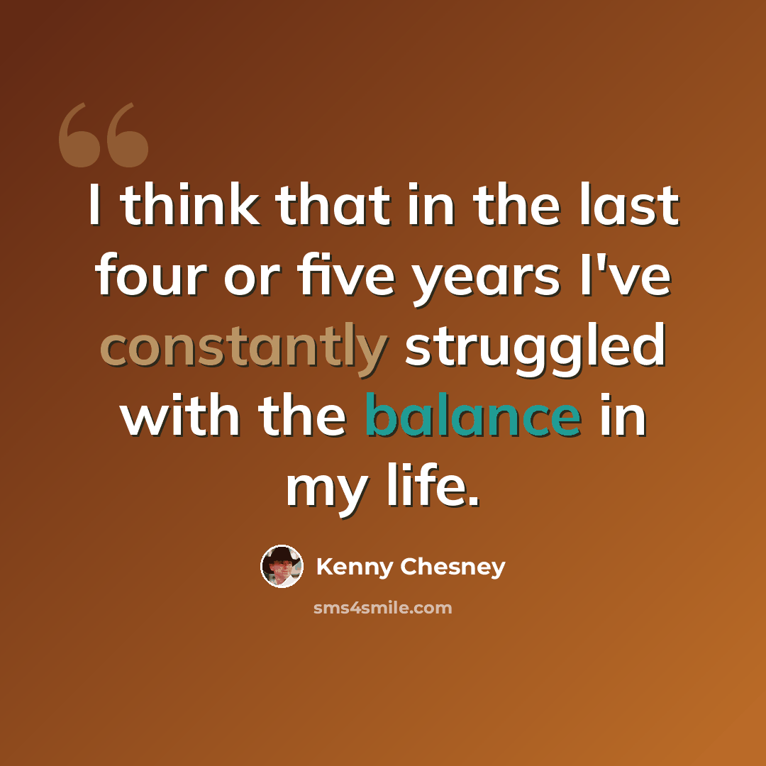 “I think that in the last four or five years I've constantly struggled with the balance in my life.” quote by Kenny Chesney