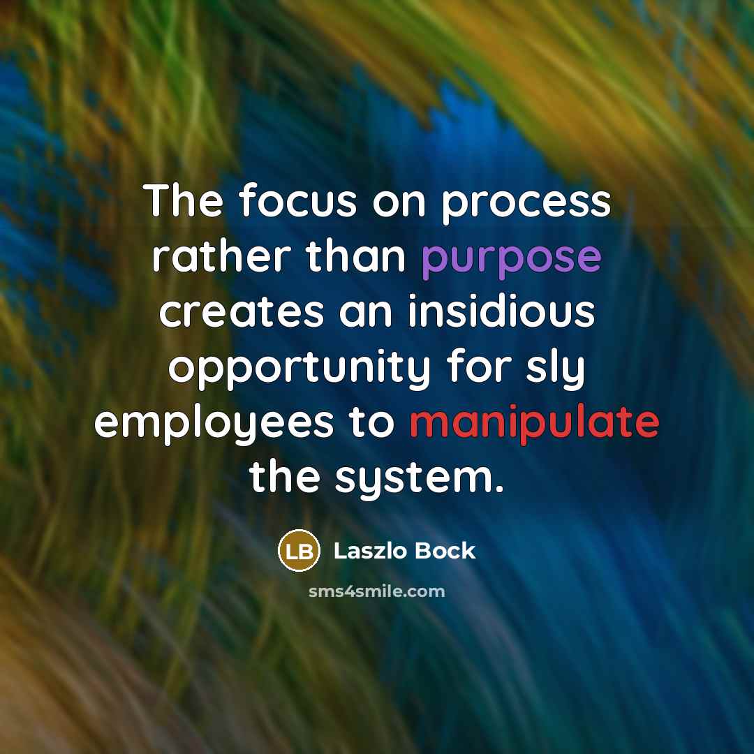 “The focus on process rather than purpose creates an insidious opportunity for sly employees to manipulate the system.” quote by Laszlo Bock