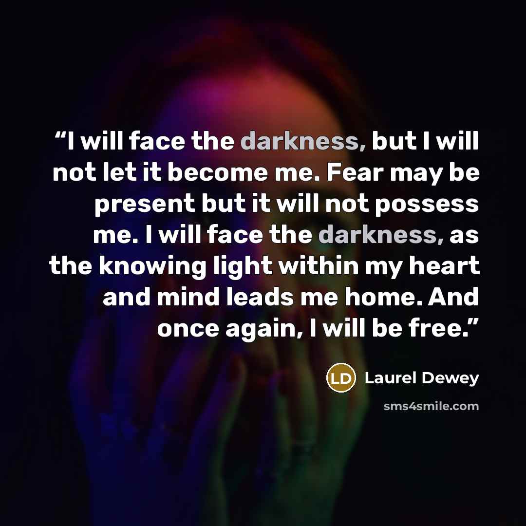 “I will face the darkness, but I will not let it become me. Fear may be present but it will not possess me. I will face the darkness, as the knowing light within my heart and mind leads me home. And once again, I will be free.” quote by Laurel Dewey