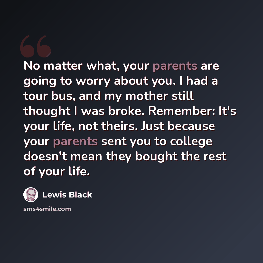“No matter what, your parents are going to worry about you. I had a tour bus, and my mother still thought I was broke. Remember: It's your life, not theirs. Just because your parents sent you to college doesn't mean they bought the rest of your life.” quote by Lewis Black
