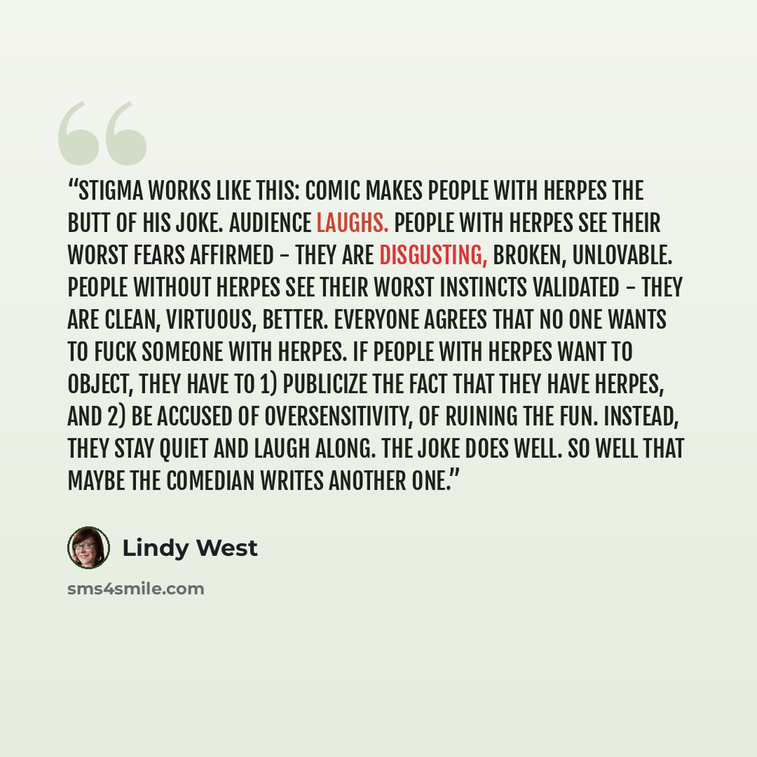 “Stigma works like this: Comic makes people with herpes the butt of his joke. Audience laughs. People with herpes see their worst fears affirmed - they are disgusting, broken, unlovable. People without herpes see their worst instincts validated - they are clean, virtuous, better. Everyone agrees…” quote by Lindy West