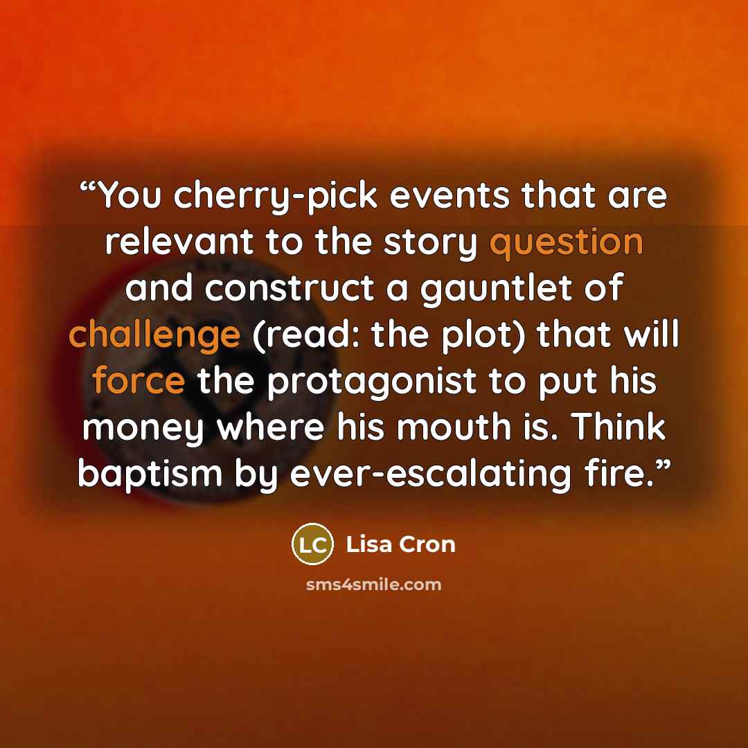 “You cherry-pick events that are relevant to the story question and construct a gauntlet of challenge (read: the plot) that will force the protagonist to put his money where his mouth is. Think baptism by ever-escalating fire.” quote by Lisa Cron