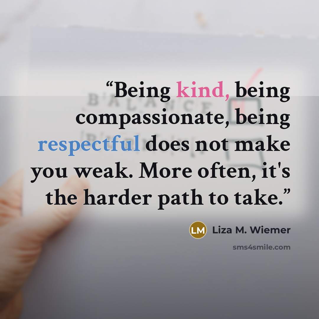 “Being kind, being compassionate, being respectful does not make you weak. More often, it's the harder path to take.” quote by Liza M. Wiemer