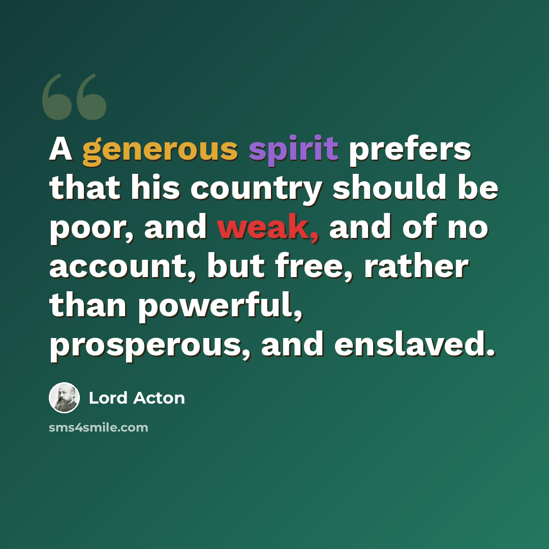 “A generous spirit prefers that his country should be poor, and weak, and of no account, but free, rather than powerful, prosperous, and enslaved.” quote by Lord Acton