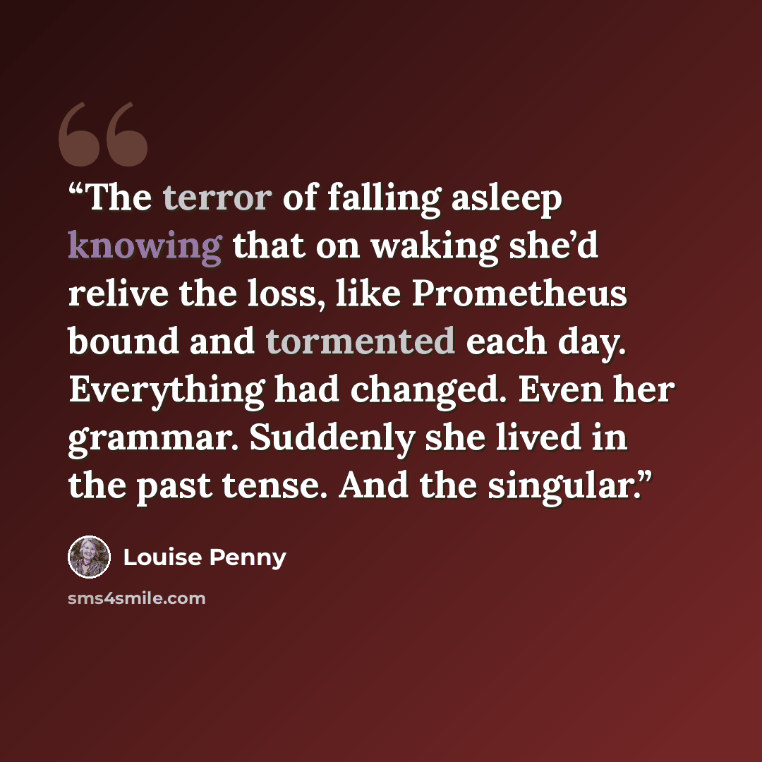 “The terror of falling asleep knowing that on waking she’d relive the loss, like Prometheus bound and tormented each day. Everything had changed. Even her grammar. Suddenly she lived in the past tense. And the singular.” quote by Louise Penny