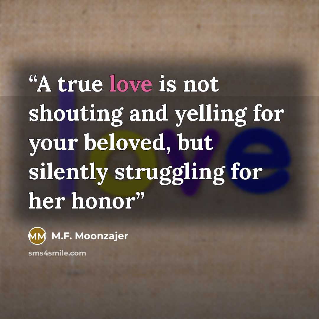 “A true love is not shouting and yelling for your beloved, but silently struggling for her honor” quote by M.F. Moonzajer