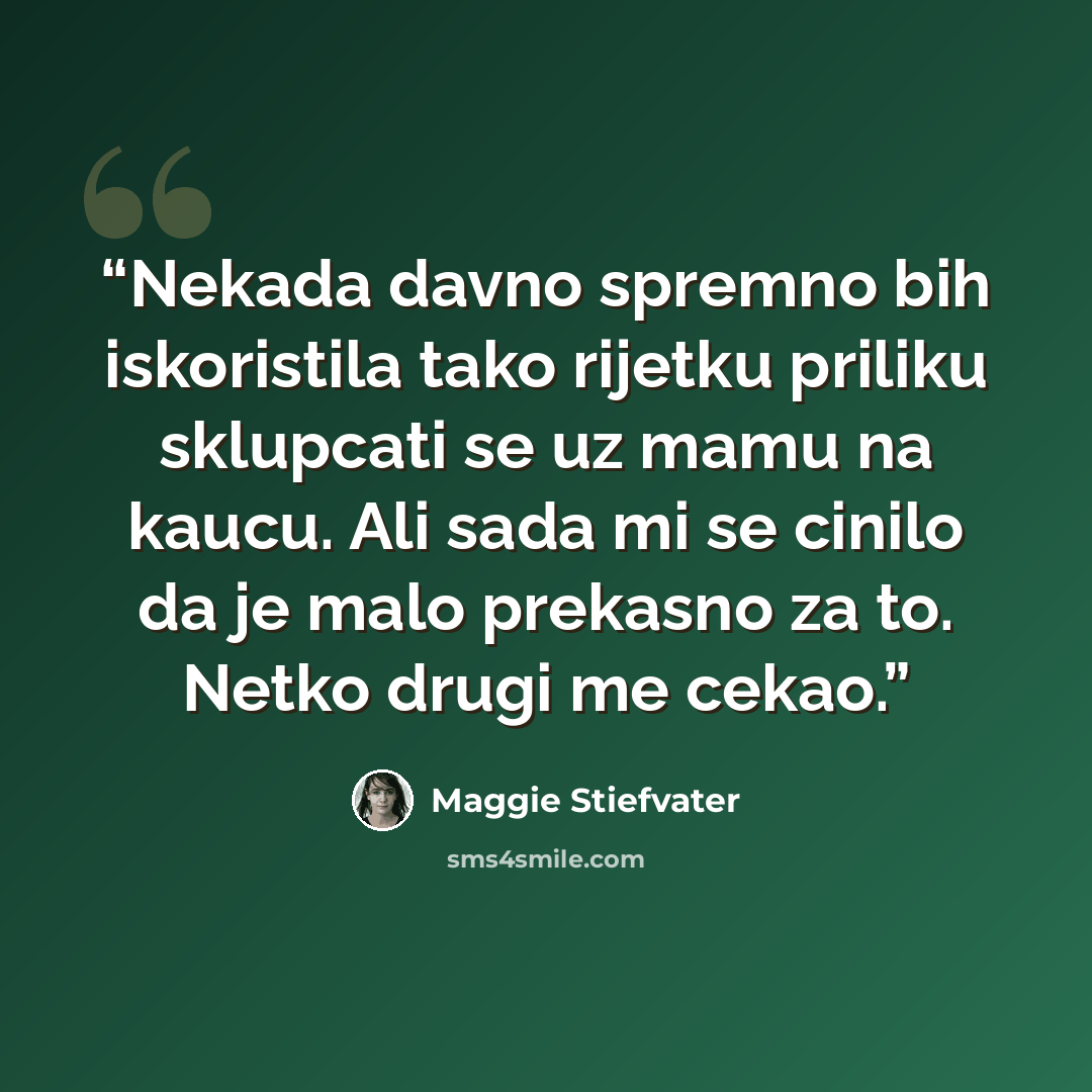 “Nekada davno spremno bih iskoristila tako rijetku priliku sklupcati se uz mamu na kaucu. Ali sada mi se cinilo da je malo prekasno za to. Netko drugi me cekao.” quote by Maggie Stiefvater