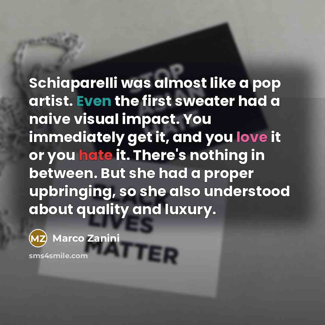 “Schiaparelli was almost like a pop artist. Even the first sweater had a naive visual impact. You immediately get it, and you love it or you hate it. There's nothing in between. But she had a proper upbringing, so she also understood about quality and luxury.” quote by Marco Zanini