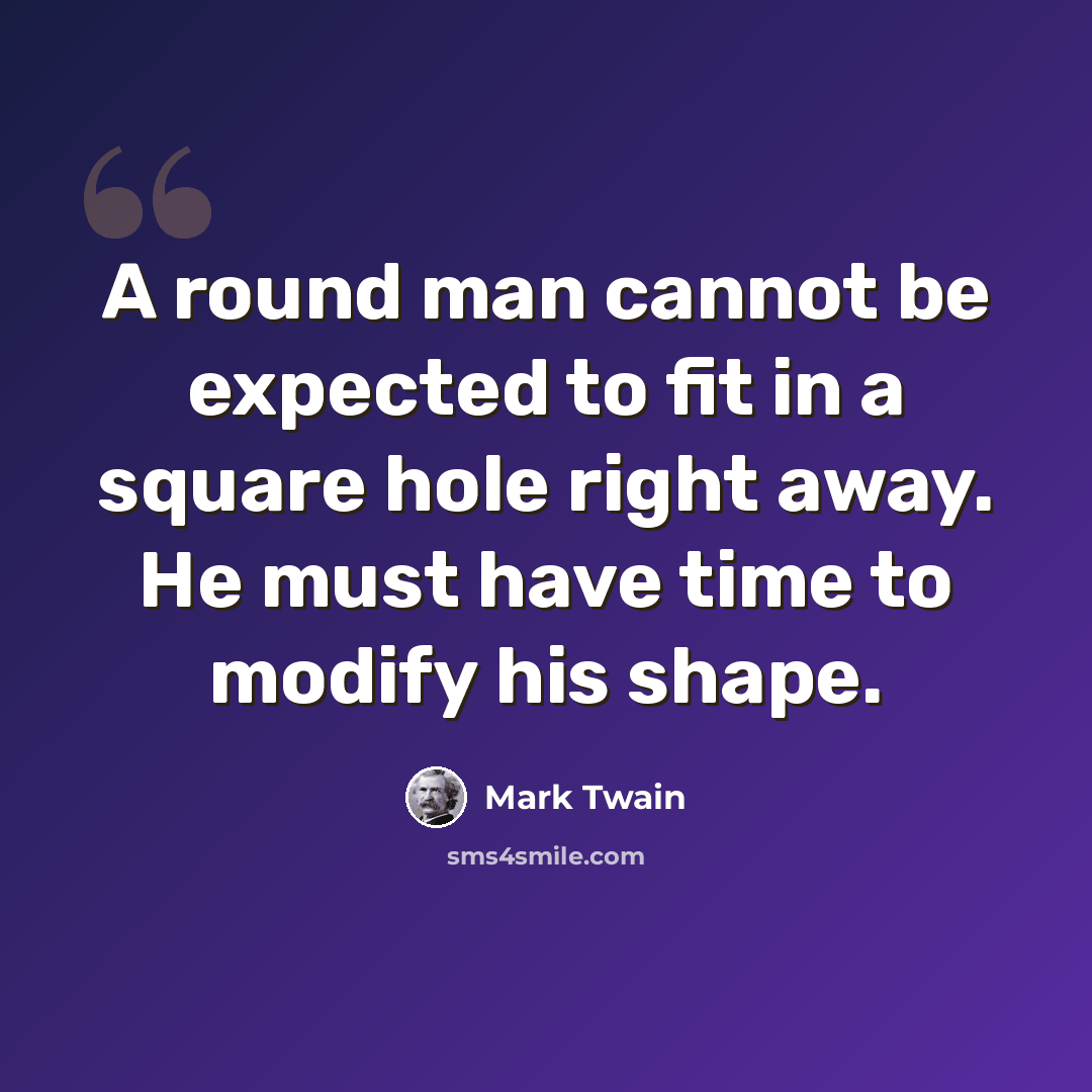 “A round man cannot be expected to fit in a square hole right away. He must have time to modify his shape.” quote by Mark Twain