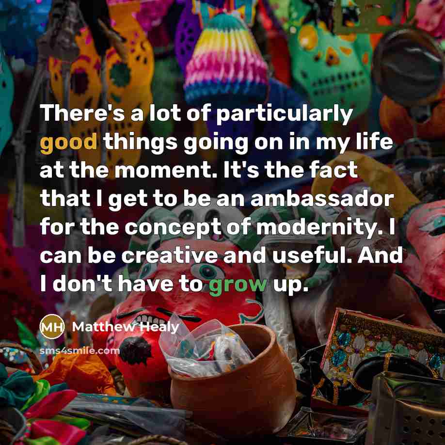 “There's a lot of particularly good things going on in my life at the moment. It's the fact that I get to be an ambassador for the concept of modernity. I can be creative and useful. And I don't have to grow up.” quote by Matthew Healy