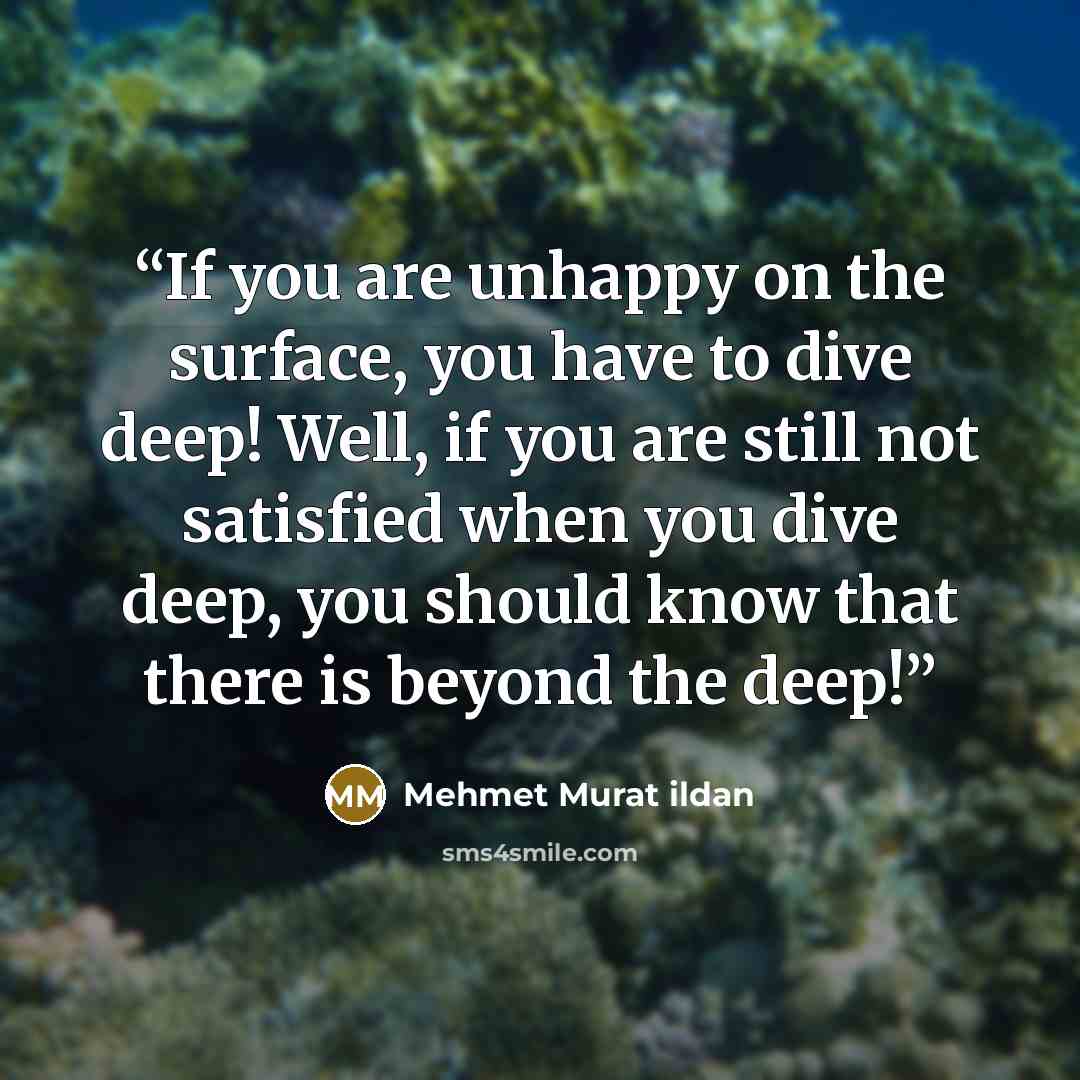 “If you are unhappy on the surface, you have to dive deep! Well, if you are still not satisfied when you dive deep, you should know that there is beyond the deep!” quote by Mehmet Murat ildan