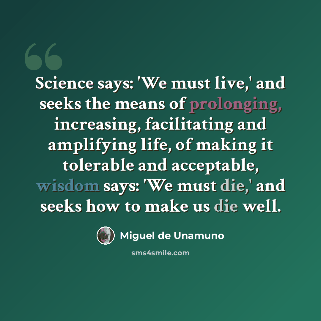“Science says: 'We must live,' and seeks the means of prolonging, increasing, facilitating and amplifying life, of making it tolerable and acceptable, wisdom says: 'We must die,' and seeks how to make us die well.” quote by Miguel de Unamuno