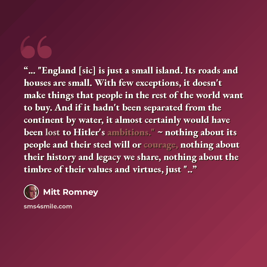 “... "England [sic] is just a small island. Its roads and houses are small. With few exceptions, it doesn't make things that people in the rest of the world want to buy. And if it hadn't been separated from the continent by water, it almost certainly would have been lost to Hitler's ambitions." ~…” quote by Mitt Romney