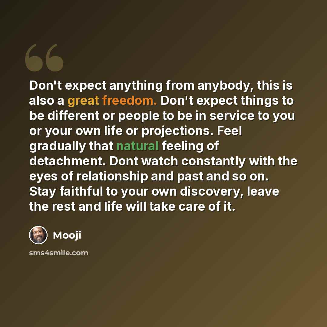 “Don't expect anything from anybody, this is also a great freedom. Don't expect things to be different or people to be in service to you or your own life or projections. Feel gradually that natural feeling of detachment. Dont watch constantly with the eyes of relationship and past and so on. Stay…” quote by Mooji