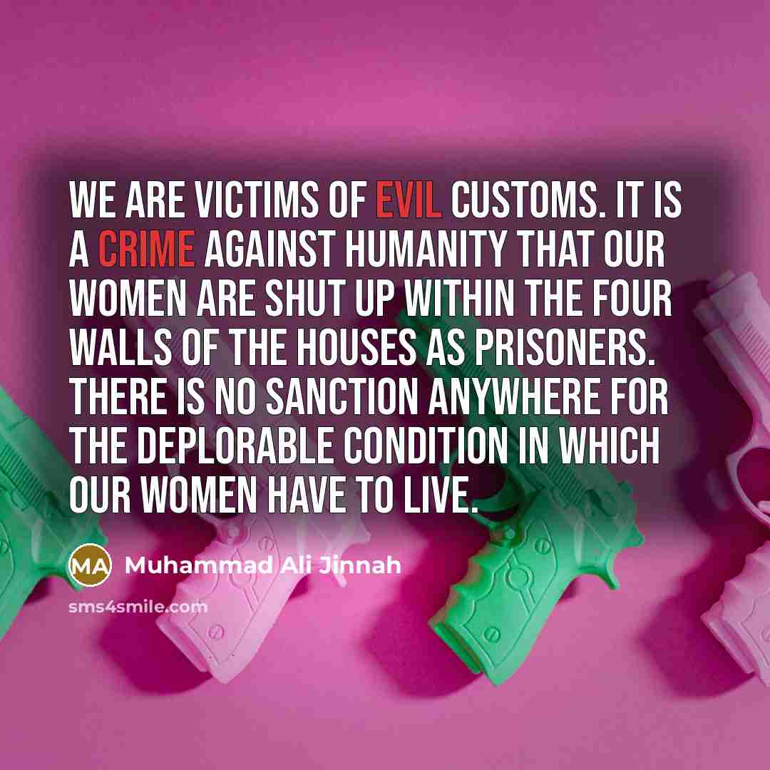 “We are victims of evil customs. It is a crime against humanity that our women are shut up within the four walls of the houses as prisoners. There is no sanction anywhere for the deplorable condition in which our women have to live.” quote by Muhammad Ali Jinnah