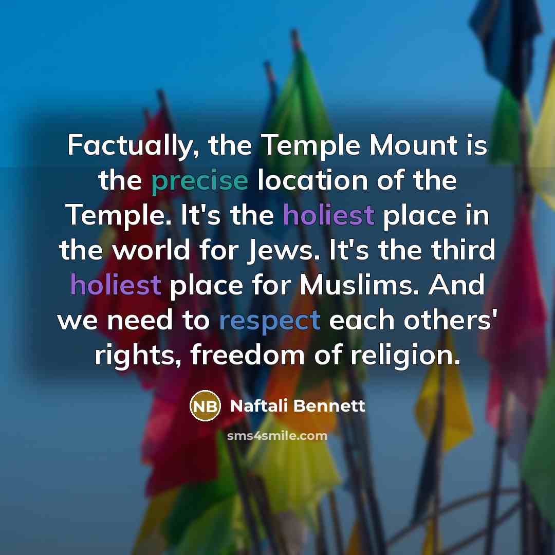 “Factually, the Temple Mount is the precise location of the Temple. It's the holiest place in the world for Jews. It's the third holiest place for Muslims. And we need to respect each others' rights, freedom of religion.” quote by Naftali Bennett