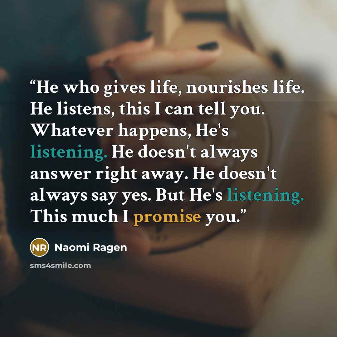 “He who gives life, nourishes life. He listens, this I can tell you. Whatever happens, He's listening. He doesn't always answer right away. He doesn't always say yes. But He's listening. This much I promise you.” quote by Naomi Ragen