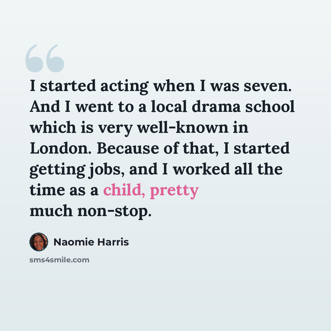 “I started acting when I was seven. And I went to a local drama school which is very well-known in London. Because of that, I started getting jobs, and I worked all the time as a child, pretty much non-stop.” quote by Naomie Harris