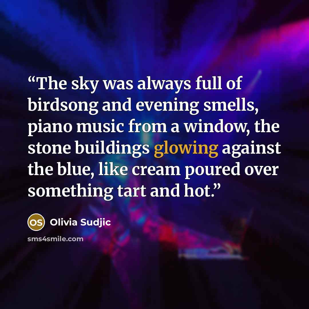“The sky was always full of birdsong and evening smells, piano music from a window, the stone buildings glowing against the blue, like cream poured over something tart and hot.” quote by Olivia Sudjic