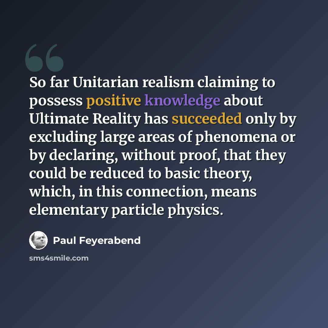 “So far Unitarian realism claiming to possess positive knowledge about Ultimate Reality has succeeded only by excluding large areas of phenomena or by declaring, without proof, that they could be reduced to basic theory, which, in this connection, means elementary particle physics.” quote by Paul Feyerabend