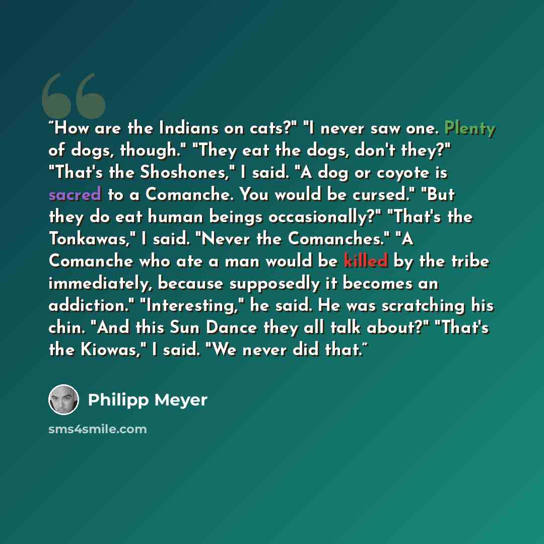 “How are the Indians on cats?" "I never saw one. Plenty of dogs, though." "They eat the dogs, don't they?" "That's the Shoshones," I said. "A dog or coyote is sacred to a Comanche. You would be cursed." "But they do eat human beings occasionally?" "That's the Tonkawas," I said. "Never the…” quote by Philipp Meyer