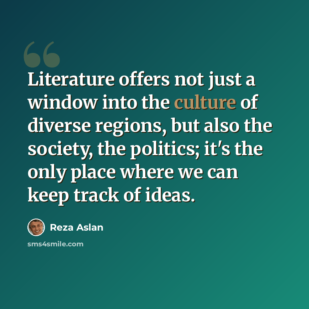 “Literature offers not just a window into the culture of diverse regions, but also the society, the politics; it's the only place where we can keep track of ideas.” quote by Reza Aslan