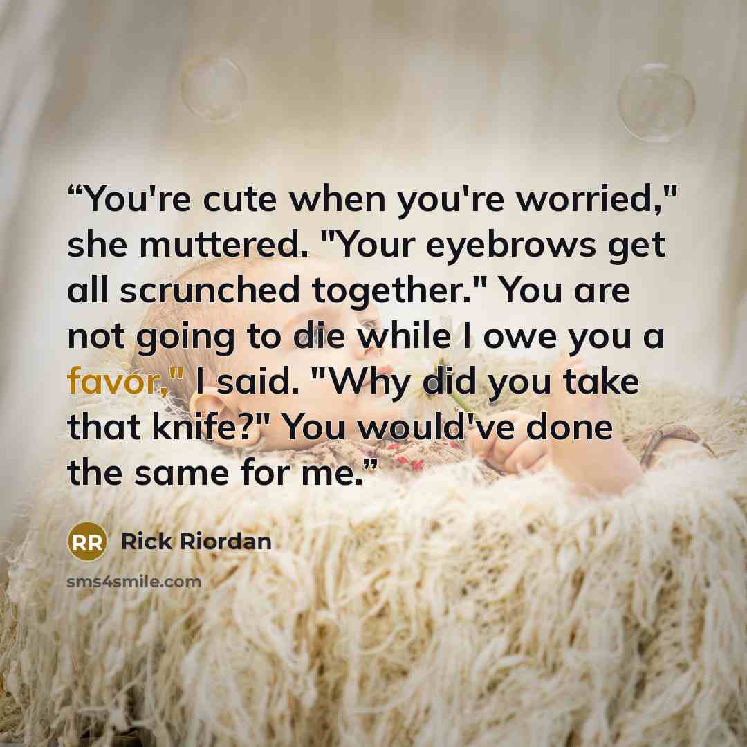 “You're cute when you're worried," she muttered. "Your eyebrows get all scrunched together." You are not going to die while I owe you a favor," I said. "Why did you take that knife?" You would've done the same for me.” quote by Rick Riordan