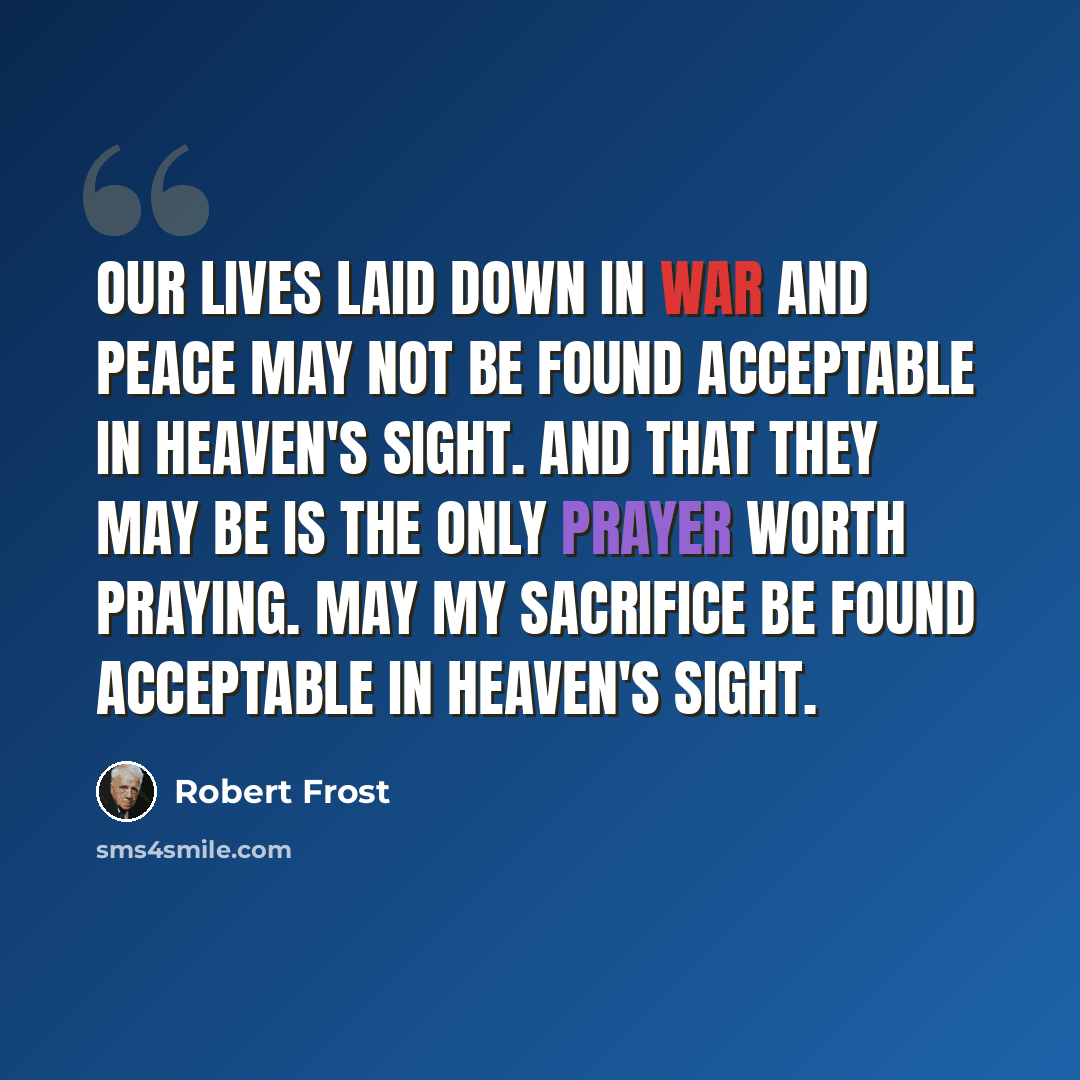 “Our lives laid down in war and peace may not Be found acceptable in Heaven's sight. And that they may be is the only prayer Worth praying. May my sacrifice Be found acceptable in Heaven's sight.” quote by Robert Frost