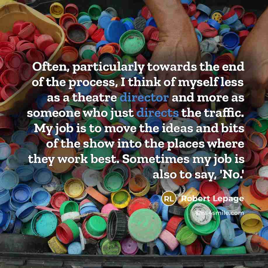 “Often, particularly towards the end of the process, I think of myself less as a theatre director and more as someone who just directs the traffic. My job is to move the ideas and bits of the show into the places where they work best. Sometimes my job is also to say, 'No.'” quote by Robert Lepage