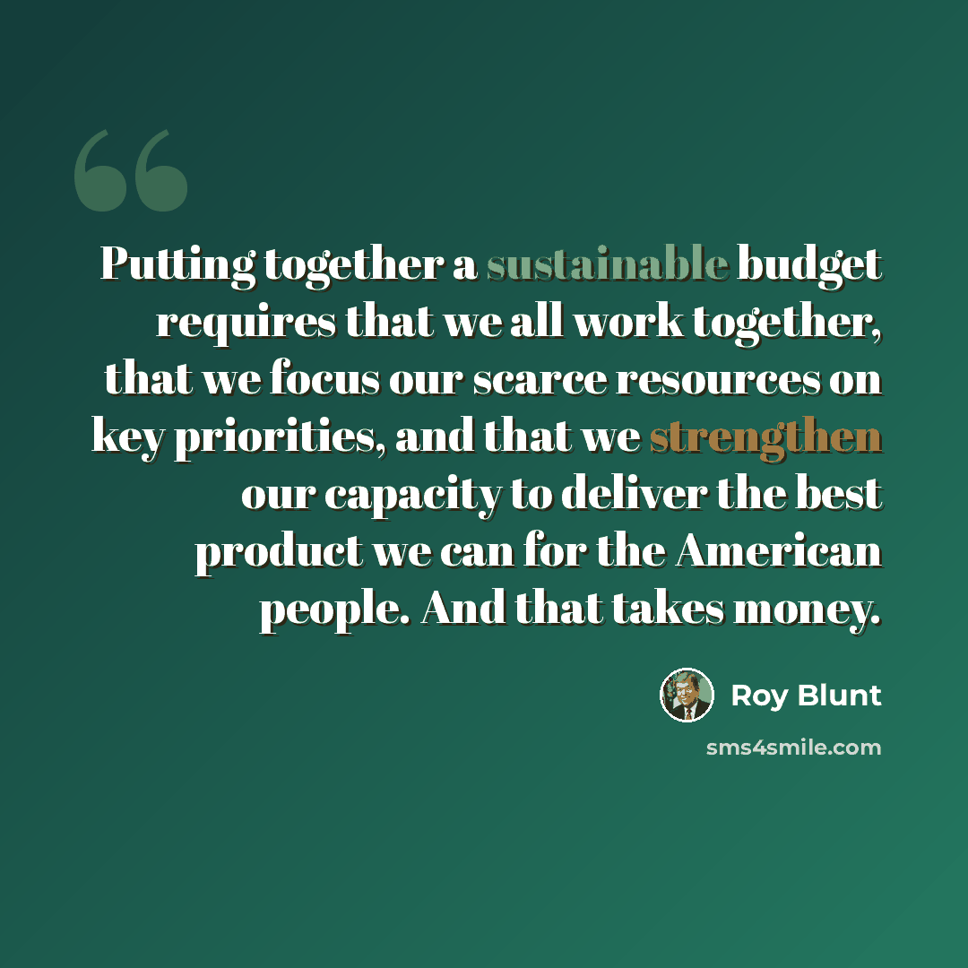 “Putting together a sustainable budget requires that we all work together, that we focus our scarce resources on key priorities, and that we strengthen our capacity to deliver the best product we can for the American people. And that takes money.” quote by Roy Blunt
