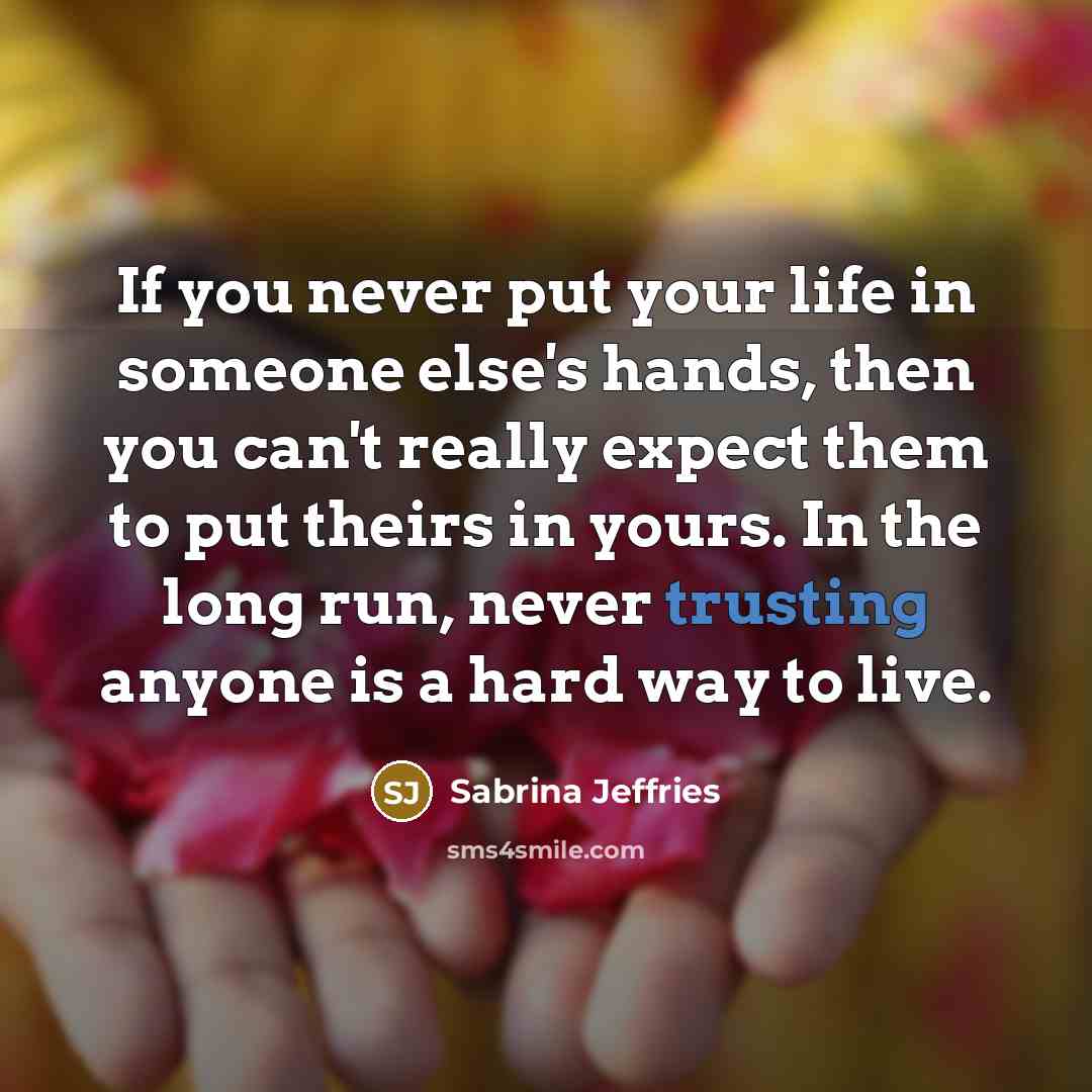 “If you never put your life in someone else's hands, then you can't really expect them to put theirs in yours. In the long run, never trusting anyone is a hard way to live.” quote by Sabrina Jeffries