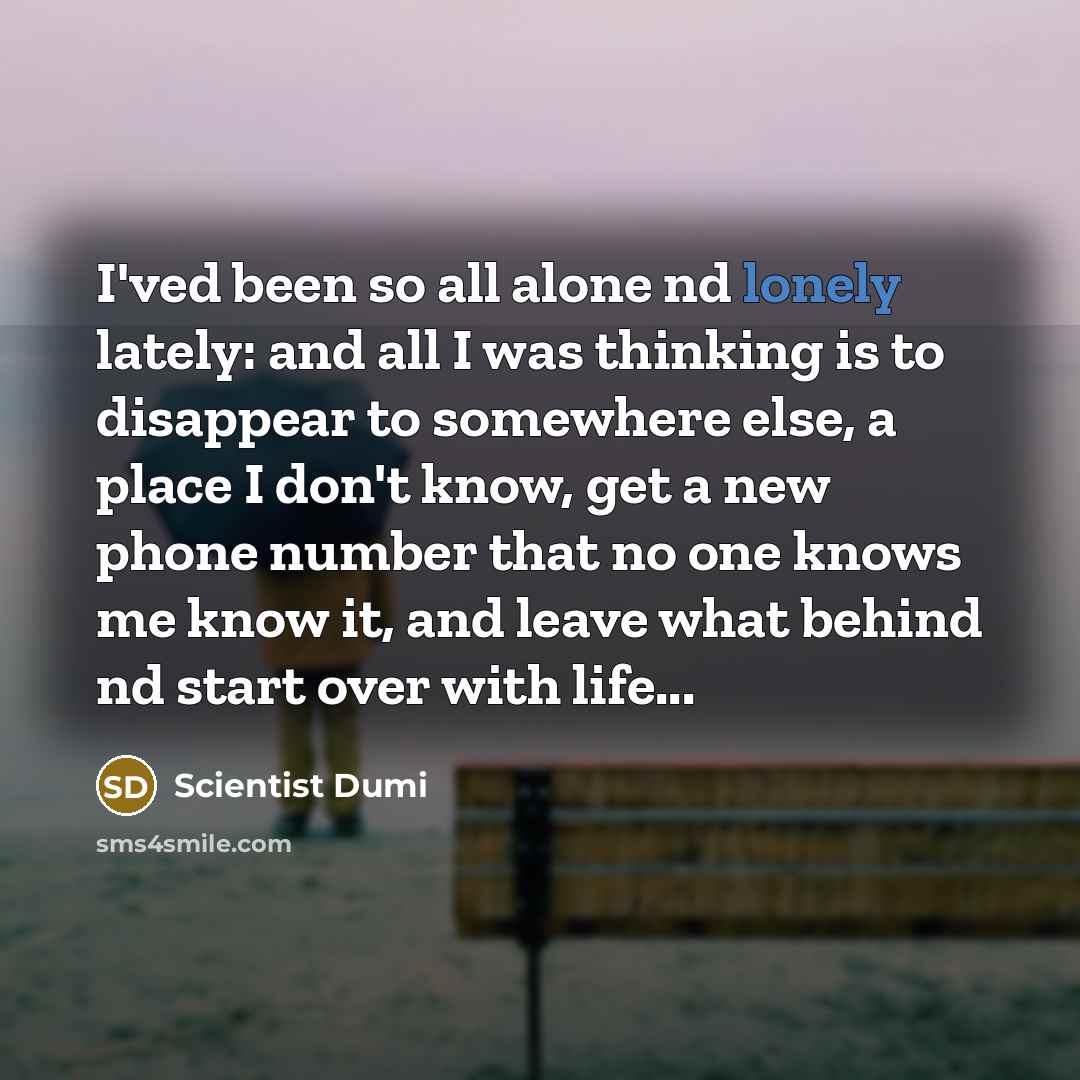 “I'ved been so all alone nd lonely lately: and all I was thinking is to disappear to somewhere else, a place I don't know, get a new phone number that no one knows me know it, and leave what behind nd start over with life...” quote by Scientist Dumi