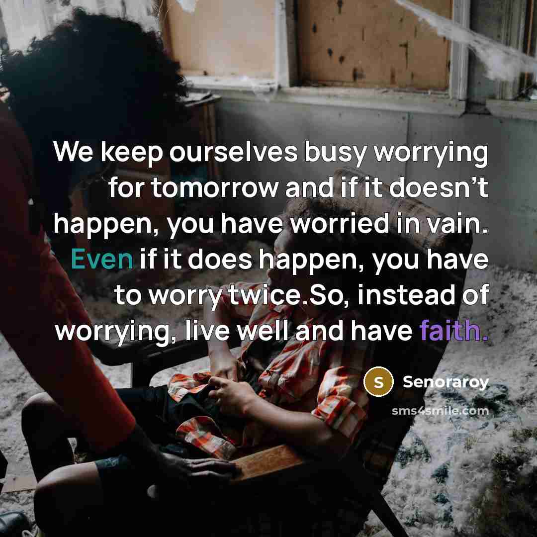 “We keep ourselves busy worrying for tomorrow and if it doesn't happen, you have worried in vain. Even if it does happen, you have to worry twice.So, instead of worrying, live well and have faith.” quote by Senoraroy